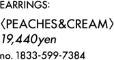 EARRINGS: <PEACHES&CREAM> 19,440YEN 1833-599-7384