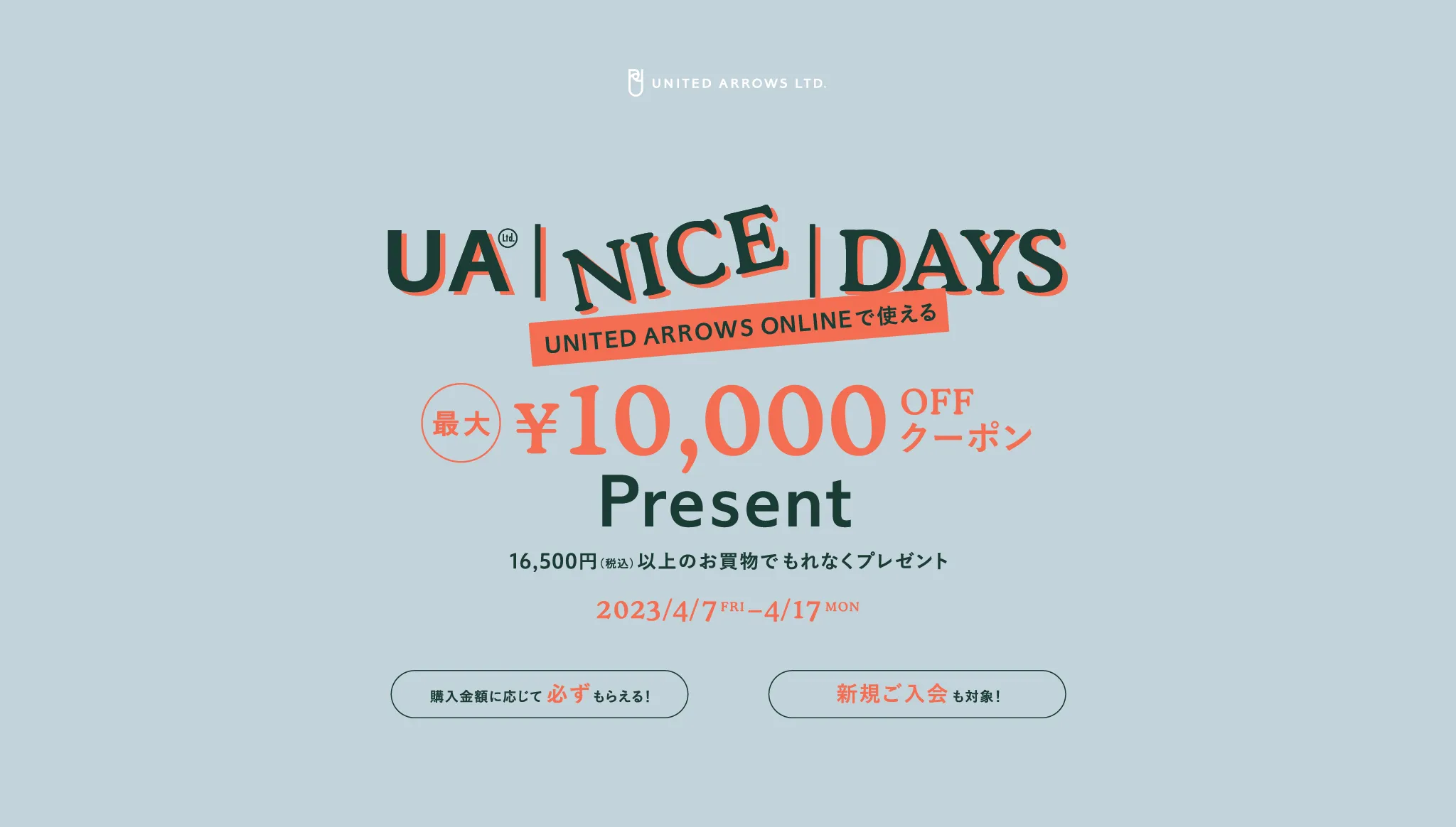 UA NICE DAYS / UNITED ARROWS ONLINEで使える 最大¥10,000OFFクーポン プレゼント 16,500円(税込み)以上のお買物でもれなくプレゼント 2023/4/7 FRI - 4/17 MON 購入金額に応じて必ずもらえる！新規ご入会も対象！