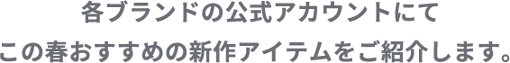 各ブランドの公式アカウントにてこの春おすすめの新作アイテムをご紹介します。